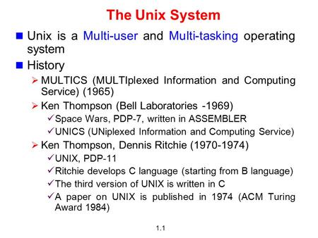1.1 The Unix System Unix is a Multi-user and Multi-tasking operating system History  MULTICS (MULTIplexed Information and Computing Service) (1965) 
