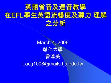 英語省音及連音教學 在 EFL 學生英語流暢度及聽力理解 之分析 March 4, 2006 輔仁大學 曾淳美