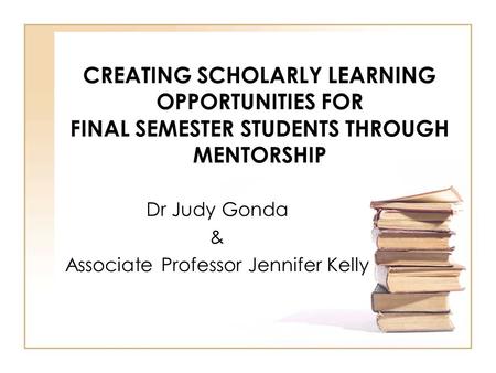 CREATING SCHOLARLY LEARNING OPPORTUNITIES FOR FINAL SEMESTER STUDENTS THROUGH MENTORSHIP Dr Judy Gonda & Associate Professor Jennifer Kelly.