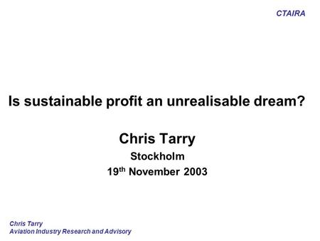 CTAIRA Chris Tarry Aviation Industry Research and Advisory Is sustainable profit an unrealisable dream? Chris Tarry Stockholm 19 th November 2003.