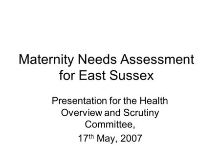 Maternity Needs Assessment for East Sussex Presentation for the Health Overview and Scrutiny Committee, 17 th May, 2007.