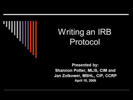 Writing an IRB Protocol Presented by: Shannon Potter, MLIS, CIM and Jan Zolkower, MSHL, CIP, CCRP April 10, 2009.