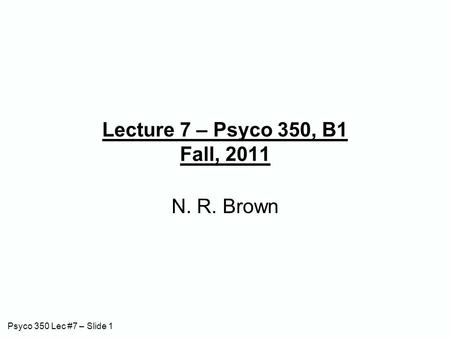 Psyco 350 Lec #7 – Slide 1 Lecture 7 – Psyco 350, B1 Fall, 2011 N. R. Brown.