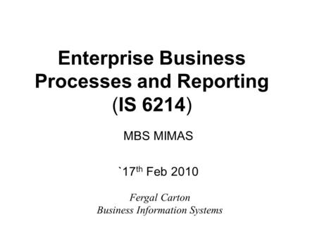 Enterprise Business Processes and Reporting (IS 6214) MBS MIMAS `17 th Feb 2010 Fergal Carton Business Information Systems.