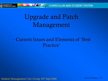 Upgrade and Patch Management – Current Issues and Elements of ‘Best Practice’ Student Management User Group 14 th Sept 2006 Simon Wilkinson, UTS.