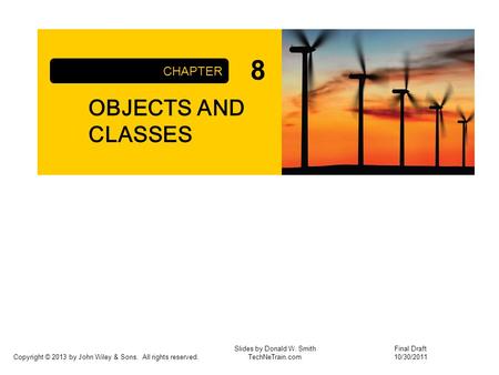 Copyright © 2013 by John Wiley & Sons. All rights reserved. OBJECTS AND CLASSES CHAPTER Slides by Donald W. Smith TechNeTrain.com Final Draft 10/30/2011.