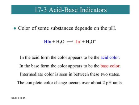 Slide 1 of 45 17-3 Acid-Base Indicators  Color of some substances depends on the pH. HIn + H 2 O In - + H 3 O + In the acid form the color appears to.