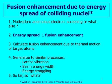 1 Fusion enhancement due to energy spread of colliding nuclei* 1. Motivation: anomalous electron screening or what else ? 2. Energy spread  fusion enhancement.