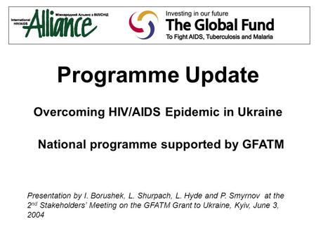Programme Update Overcoming HIV/AIDS Epidemic in Ukraine National programme supported by GFATM Presentation by I. Borushek, L. Shurpach, L. Hyde and P.