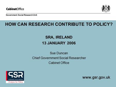 Www.gsr.gov.uk Government Social Research Unit HOW CAN RESEARCH CONTRIBUTE TO POLICY? SRA, IRELAND 13 JANUARY 2006 Sue Duncan Chief Government Social Researcher.