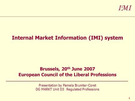 IMI 1 Internal Market Information (IMI) system Brussels, 20 th June 2007 European Council of the Liberal Professions Presentation by Pamela Brumter-Coret.