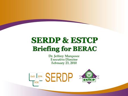 SERDP & ESTCP Briefing for BERAC Dr. Jeffrey Marqusee Executive Director February 23, 2010.