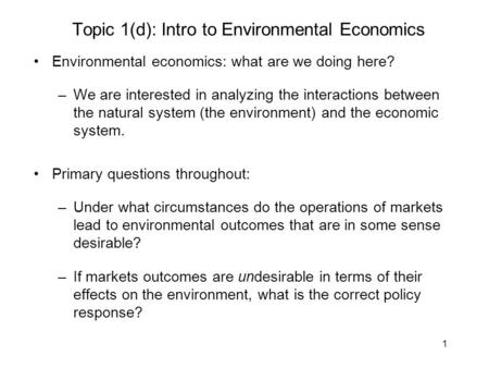 1 Topic 1(d): Intro to Environmental Economics Environmental economics: what are we doing here? –We are interested in analyzing the interactions between.