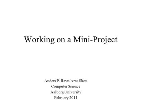 Working on a Mini-Project Anders P. Ravn/Arne Skou Computer Science Aalborg University February 2011.