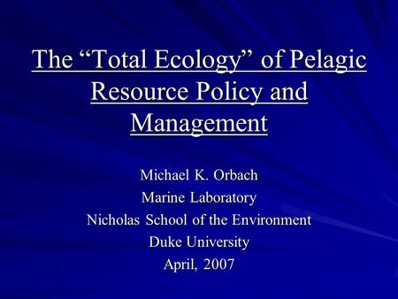 The “Total Ecology” of Pelagic Resource Policy and Management Michael K. Orbach Marine Laboratory Nicholas School of the Environment Duke University April,