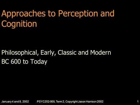 January 4 and 8, 2002PSYC202-005, Term 2, Copyright Jason Harrison 20021 Approaches to Perception and Cognition Philosophical, Early, Classic and Modern.