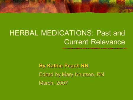 HERBAL MEDICATIONS: Past and Current Relevance By Kathie Peach RN Edited by Mary Knutson, RN March, 2007.