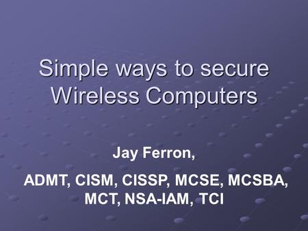 Simple ways to secure Wireless Computers Jay Ferron, ADMT, CISM, CISSP, MCSE, MCSBA, MCT, NSA-IAM, TCI.