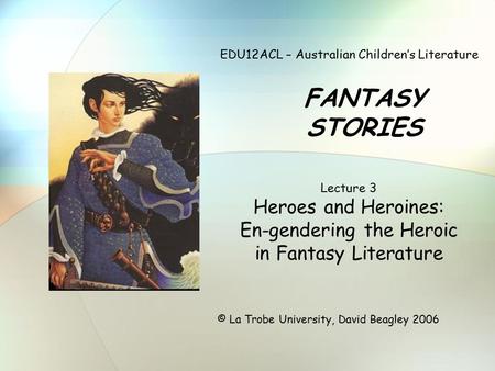 EDU12ACL – Australian Children’s Literature FANTASY STORIES © La Trobe University, David Beagley 2006 Lecture 3 Heroes and Heroines: En-gendering the Heroic.