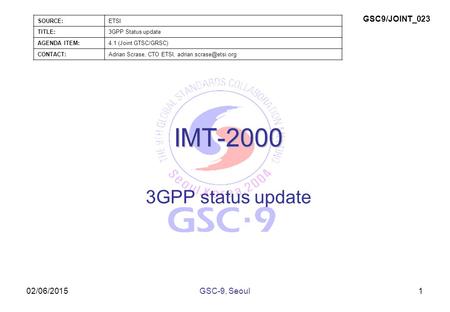02/06/2015 IMT-2000 3GPP status update 1GSC-9, Seoul SOURCE:ETSI TITLE:3GPP Status update AGENDA ITEM:4.1 (Joint GTSC/GRSC) CONTACT:Adrian Scrase, CTO.