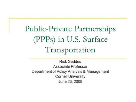 Public-Private Partnerships (PPPs) in U.S. Surface Transportation Rick Geddes Associate Professor Department of Policy Analysis & Management Cornell University.