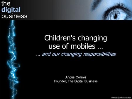 The digital business © The Digital Business, 2005 Children's changing use of mobiles … … and our changing responsibilities Angus Cormie Founder, The Digital.