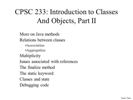 James Tam CPSC 233: Introduction to Classes And Objects, Part II More on Java methods Relations between classes Association Aggregation Multiplicity Issues.