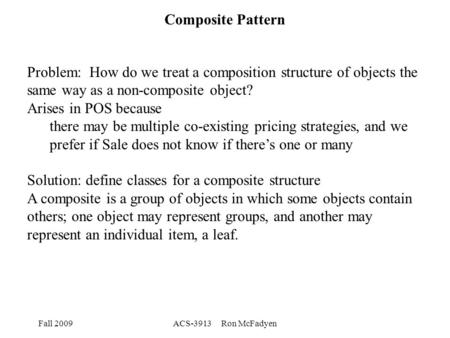 Fall 2009ACS-3913 Ron McFadyen Composite Pattern Problem: How do we treat a composition structure of objects the same way as a non-composite object? Arises.