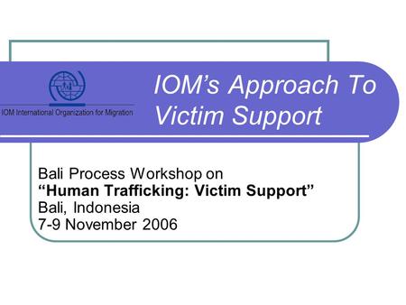 Bali Process Workshop on “Human Trafficking: Victim Support” Bali, Indonesia 7-9 November 2006 IOM’s Approach To Victim Support.