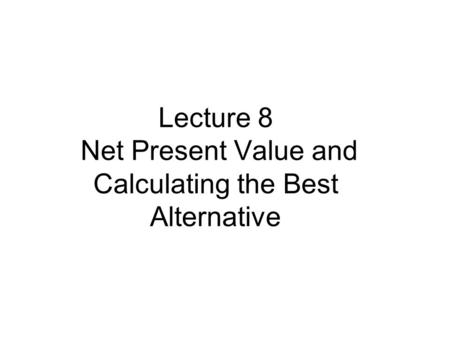 Lecture 8 Net Present Value and Calculating the Best Alternative.