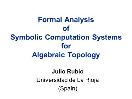 Formal Analysis of Symbolic Computation Systems for Algebraic Topology Julio Rubio Universidad de La Rioja (Spain)
