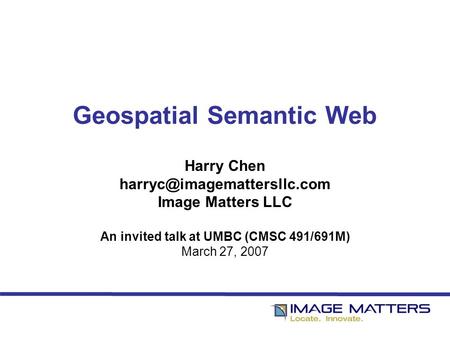 Geospatial Semantic Web Harry Chen Image Matters LLC An invited talk at UMBC (CMSC 491/691M) March 27, 2007.