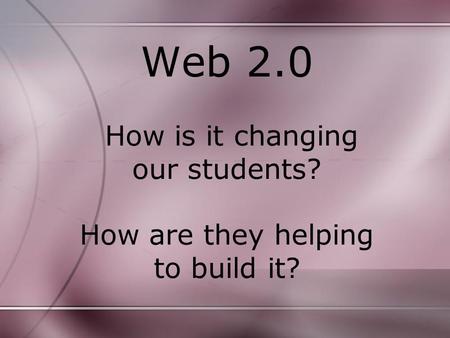 Web 2.0 How is it changing our students? How are they helping to build it?