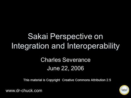Sakai Perspective on Integration and Interoperability Charles Severance June 22, 2006 www.dr-chuck.com This material is Copyright Creative Commons Attribution.