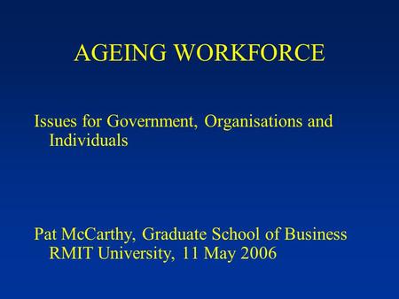 AGEING WORKFORCE Issues for Government, Organisations and Individuals Pat McCarthy, Graduate School of Business RMIT University, 11 May 2006.