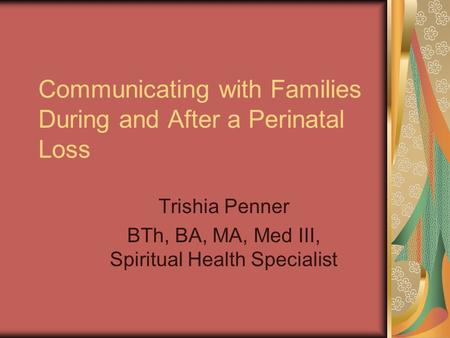Communicating with Families During and After a Perinatal Loss Trishia Penner BTh, BA, MA, Med III, Spiritual Health Specialist.