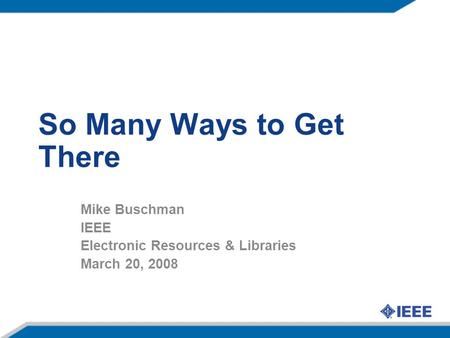 So Many Ways to Get There Mike Buschman IEEE Electronic Resources & Libraries March 20, 2008.