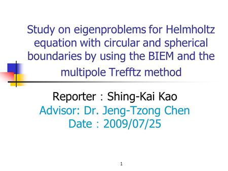 1 Study on eigenproblems for Helmholtz equation with circular and spherical boundaries by using the BIEM and the multipole Trefftz method Reporter ： Shing-Kai.