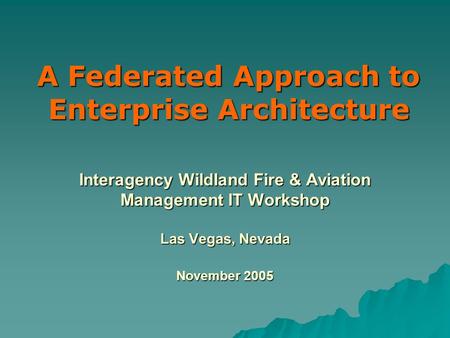 Interagency Wildland Fire & Aviation Management IT Workshop Las Vegas, Nevada November 2005 A Federated Approach to Enterprise Architecture.