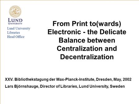 Lund University Libraries Head Office From Print to(wards) Electronic - the Delicate Balance between Centralization and Decentralization XXV. Bibliothekstagung.