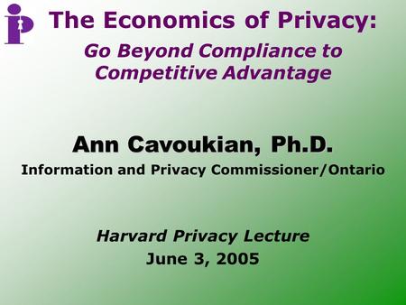 Harvard Privacy Lecture June 3, 2005 Ann Cavoukian, Ph.D. Information and Privacy Commissioner/Ontario The Economics of Privacy: Go Beyond Compliance to.