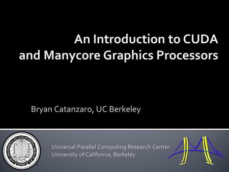 An Introduction to CUDA and Manycore Graphics Processors Bryan Catanzaro, UC Berkeley Universal Parallel Computing Research Center University of California,