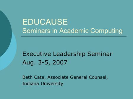 EDUCAUSE Seminars in Academic Computing Executive Leadership Seminar Aug. 3-5, 2007 Beth Cate, Associate General Counsel, Indiana University.