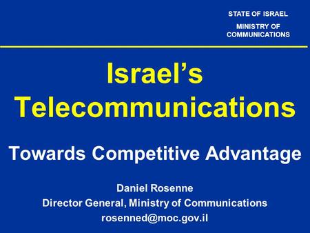 STATE OF ISRAEL MINISTRY OF COMMUNICATIONS Israel’s Telecommunications Towards Competitive Advantage Daniel Rosenne Director General, Ministry of Communications.