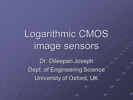 Logarithmic CMOS image sensors Dr. Dileepan Joseph Dept. of Engineering Science University of Oxford, UK.