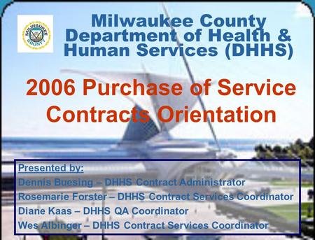 Milwaukee County Department of Health & Human Services (DHHS) 2006 Purchase of Service Contracts Orientation Presented by: Dennis Buesing – DHHS Contract.