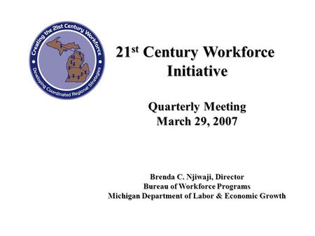 21 st Century Workforce Initiative Quarterly Meeting March 29, 2007 Brenda C. Njiwaji, Director Bureau of Workforce Programs Michigan Department of Labor.