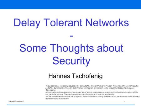 1 Dagstuhl DTN Workshop 2005 Delay Tolerant Networks - Some Thoughts about Security Hannes Tschofenig This presentation has been produced in the context.