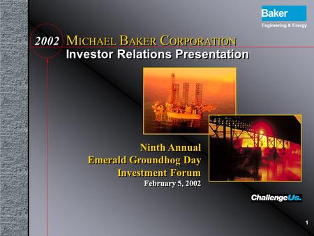 1 Investor Relations Presentation M ICHAEL B AKER C ORPORATION 20022002 Engineering & Energy Ninth Annual Emerald Groundhog Day Investment Forum February.