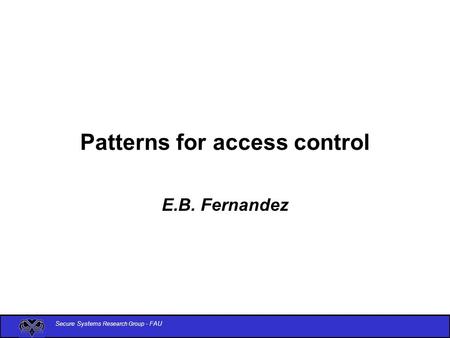Secure Systems Research Group - FAU Patterns for access control E.B. Fernandez.